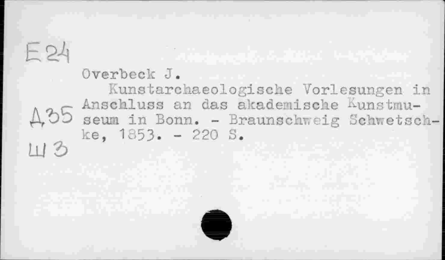 ﻿Ь24

Overbeck J.
Kunstarchaeologische Vorlesungen in Anschluss an das akademische Kunstmuseum in Bonn. - Braunschweig Schwetsch ke, 1853. - 220 S.